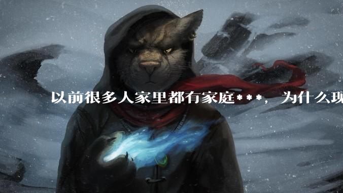 以前很多人家里都有家庭***，为什么现在几乎看不到了？