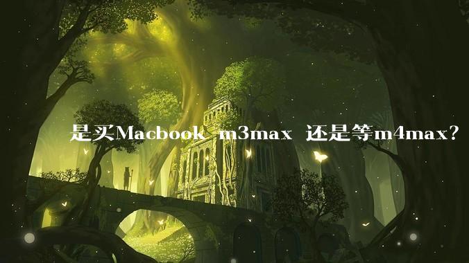 是买Macbook m3max 还是等m4max？