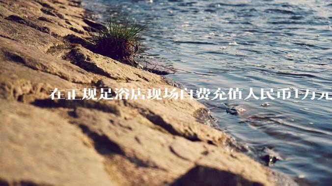在正规足浴店现场自费充值人民币1万元及以上，是种怎样的体验?