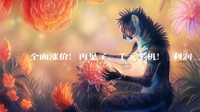全面涨价！再见了，千元手机！_利润_元机_消费品