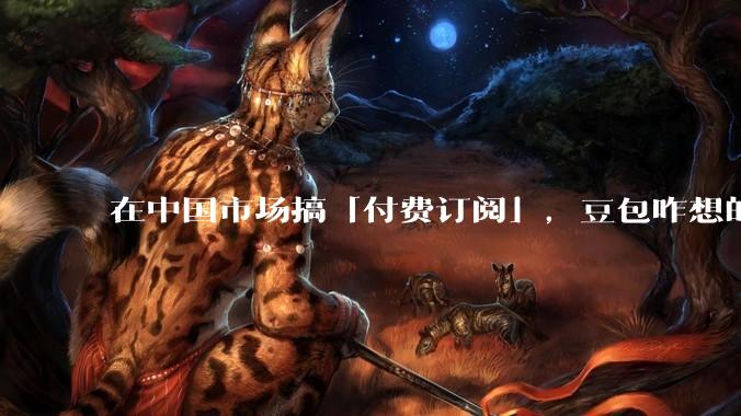 在中国市场搞「付费订阅」，豆包咋想的？_用户_ChatGPT_Claude