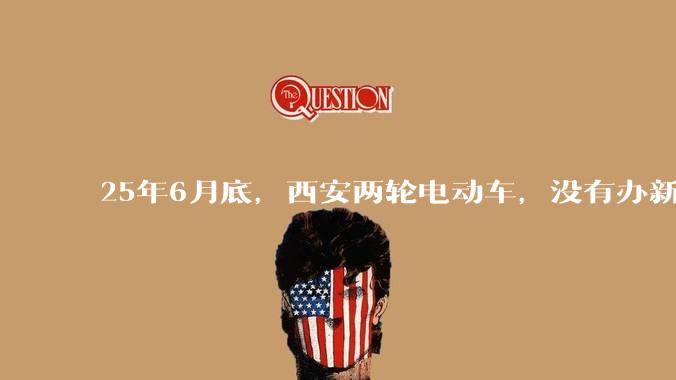 25年6月底，西安两轮电动车，没有办新的牌照的不允许上路了，并且需要对应的驾照才能骑。是真的吗？