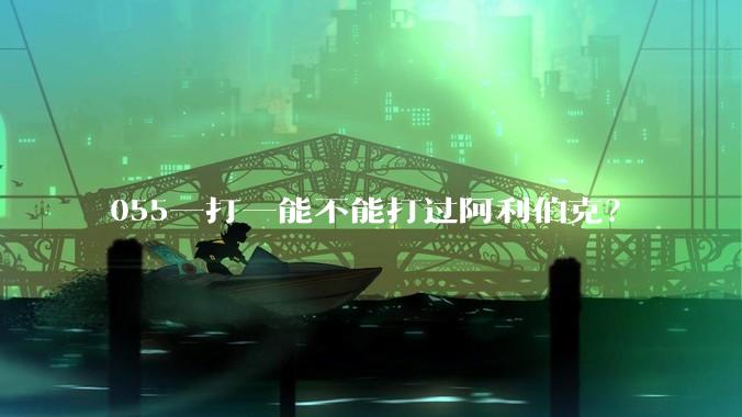 055一打一能不能打过阿利伯克？