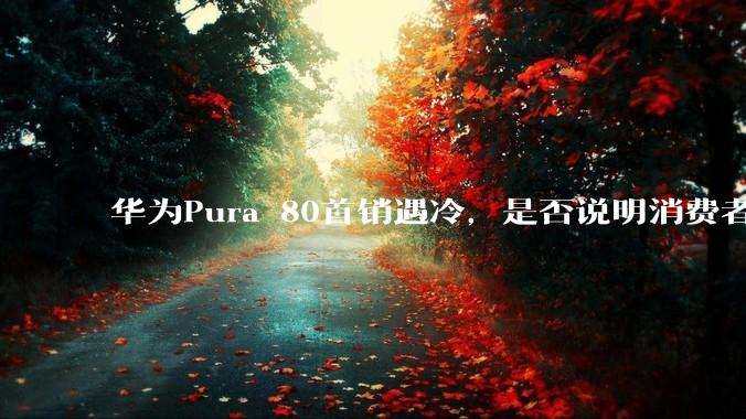 华为Pura 80首销遇冷，是否说明消费者已经开始对麒麟芯片性能有所觉醒？