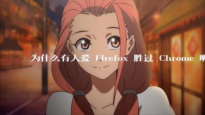 为什么有人爱 Firefox 胜过 Chrome 呢？