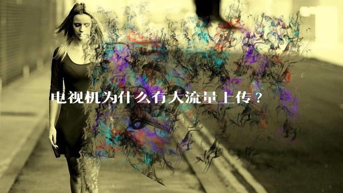 电视机为什么有大流量上传?